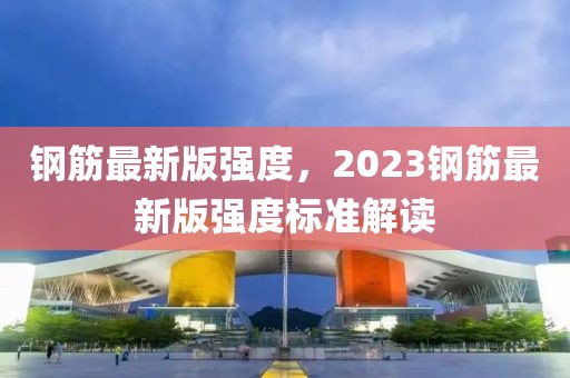 鋼筋最新版強(qiáng)度，2023鋼筋最新版強(qiáng)度標(biāo)準(zhǔn)解讀
