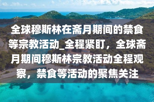全球穆斯林在齋月期間的禁食等宗教活動(dòng)_全程緊盯，全球齋月期間穆斯林宗教活動(dòng)全程觀察，禁食等活動(dòng)的聚焦關(guān)注