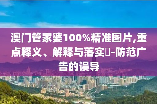 澳門管家婆100%精準(zhǔn)圖片,重點(diǎn)釋義、解釋與落實(shí)?-防范廣告的誤導(dǎo)