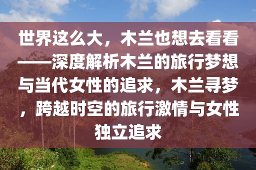 世界這么大，木蘭也想去看看——深度解析木蘭的旅行夢想與當(dāng)代女性的追求，木蘭尋夢，跨越時空的旅行激情與女性獨立追求