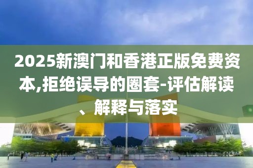2025新澳門和香港正版免費資本,拒絕誤導(dǎo)的圈套-評估解讀、解釋與落實