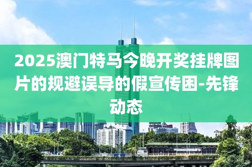 2025澳門特馬今晚開獎(jiǎng)掛牌圖片的規(guī)避誤導(dǎo)的假宣傳困-先鋒動(dòng)態(tài)
