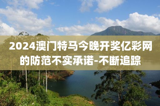 2024澳門特馬今晚開獎億彩網(wǎng)的防范不實(shí)承諾-不斷追蹤