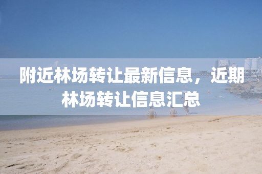 附近林場(chǎng)轉(zhuǎn)讓最新信息，近期林場(chǎng)轉(zhuǎn)讓信息匯總