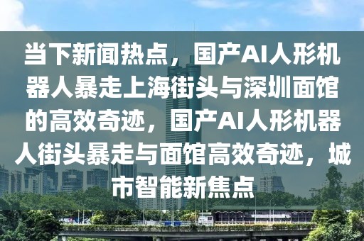 當(dāng)下新聞熱點，國產(chǎn)AI人形機(jī)器人暴走上海街頭與深圳面館的高效奇跡，國產(chǎn)AI人形機(jī)器人街頭暴走與面館高效奇跡，城市智能新焦點