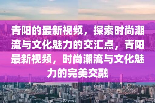 青陽(yáng)的最新視頻，探索時(shí)尚潮流與文化魅力的交匯點(diǎn)，青陽(yáng)最新視頻，時(shí)尚潮流與文化魅力的完美交融