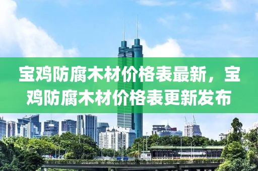 寶雞防腐木材價(jià)格表最新，寶雞防腐木材價(jià)格表更新發(fā)布