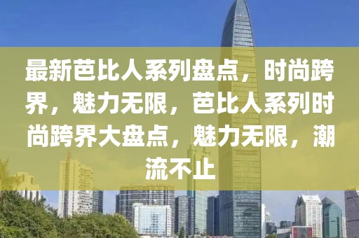 最新芭比人系列盤點(diǎn)，時(shí)尚跨界，魅力無(wú)限，芭比人系列時(shí)尚跨界大盤點(diǎn)，魅力無(wú)限，潮流不止