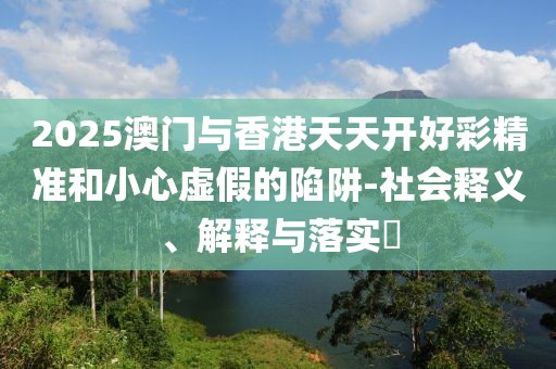 2025澳門與香港天天開好彩精準(zhǔn)和小心虛假的陷阱-社會釋義、解釋與落實?