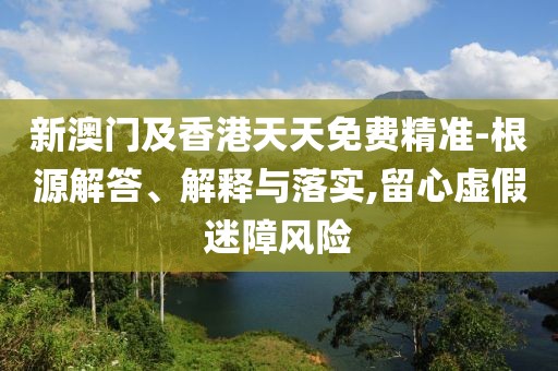 新澳門(mén)及香港天天免費(fèi)精準(zhǔn)-根源解答、解釋與落實(shí),留心虛假迷障風(fēng)險(xiǎn)