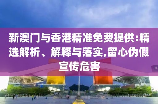 新澳門與香港精準免費提供:精選解析、解釋與落實,留心偽假宣傳危害