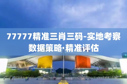 77777精準(zhǔn)三肖三碼-實地考察數(shù)據(jù)策略·精準(zhǔn)評估