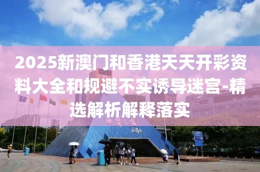 2025新澳門和香港天天開彩資料大全和規(guī)避不實誘導(dǎo)迷宮-精選解析解釋落實