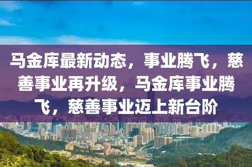 馬金庫最新動(dòng)態(tài)，事業(yè)騰飛，慈善事業(yè)再升級(jí)，馬金庫事業(yè)騰飛，慈善事業(yè)邁上新臺(tái)階