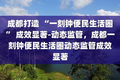 成都打造 “一刻鐘便民生活圈” 成效顯著-動(dòng)態(tài)監(jiān)管，成都一刻鐘便民生活圈動(dòng)態(tài)監(jiān)管成效顯著