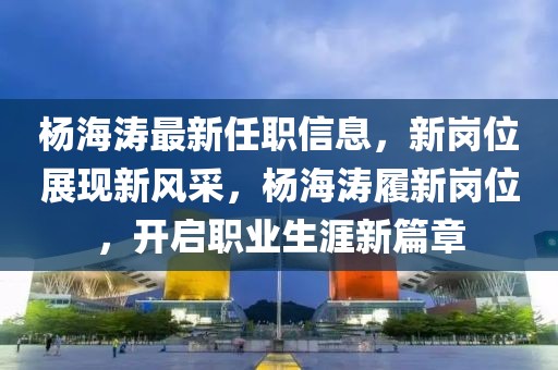 楊海濤最新任職信息，新崗位展現(xiàn)新風(fēng)采，楊海濤履新崗位，開啟職業(yè)生涯新篇章