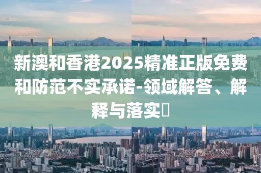 新澳和香港2025精準(zhǔn)正版免費(fèi)和防范不實(shí)承諾-領(lǐng)域解答、解釋與落實(shí)?