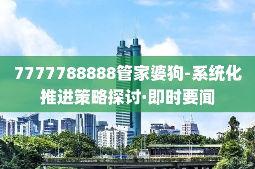 7777788888管家婆狗-系統(tǒng)化推進(jìn)策略探討·即時要聞