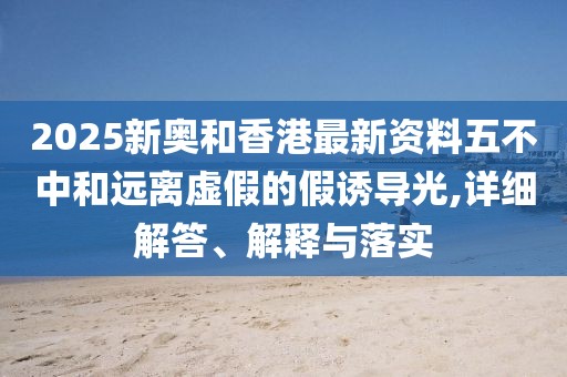 2025新奧和香港最新資料五不中和遠(yuǎn)離虛假的假誘導(dǎo)光,詳細(xì)解答、解釋與落實(shí)