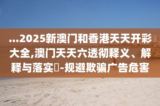 ...2025新澳門和香港天天開彩大全,澳門天天六透徹釋義、解釋與落實(shí)?-規(guī)避欺騙廣告危害