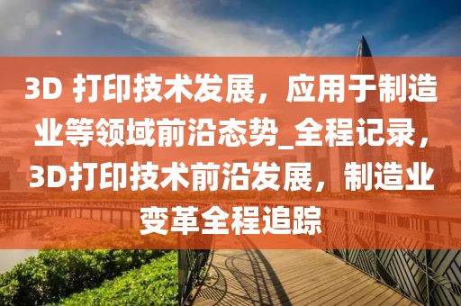 3D 打印技術(shù)發(fā)展，應(yīng)用于制造業(yè)等領(lǐng)域前沿態(tài)勢_全程記錄，3D打印技術(shù)前沿發(fā)展，制造業(yè)變革全程追蹤