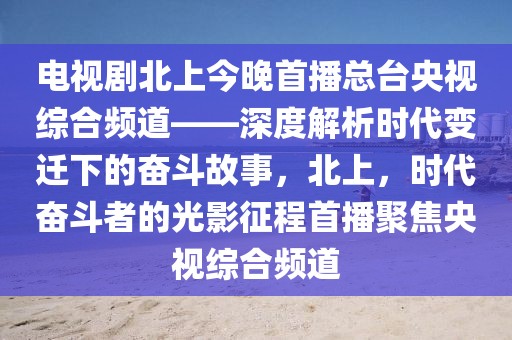 電視劇北上今晚首播總臺央視綜合頻道——深度解析時代變遷下的奮斗故事，北上，時代奮斗者的光影征程首播聚焦央視綜合頻道