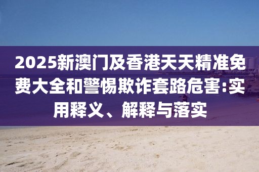 2025新澳門及香港天天精準免費大全和警惕欺詐套路危害:實用釋義、解釋與落實