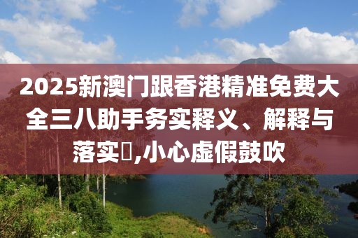 2025新澳門跟香港精準(zhǔn)免費(fèi)大全三八助手務(wù)實(shí)釋義、解釋與落實(shí)?,小心虛假鼓吹
