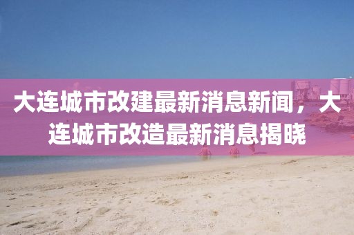 大連城市改建最新消息新聞，大連城市改造最新消息揭曉