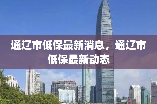 通遼市低保最新消息，通遼市低保最新動(dòng)態(tài)