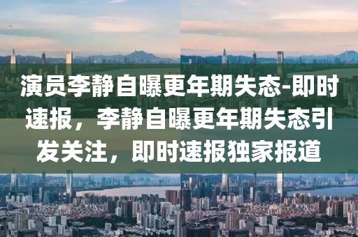 演員李靜自曝更年期失態(tài)-即時(shí)速報(bào)，李靜自曝更年期失態(tài)引發(fā)關(guān)注，即時(shí)速報(bào)獨(dú)家報(bào)道