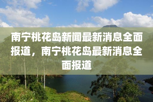 南寧桃花島新聞最新消息全面報(bào)道，南寧桃花島最新消息全面報(bào)道