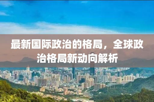 最新國際政治的格局，全球政治格局新動(dòng)向解析