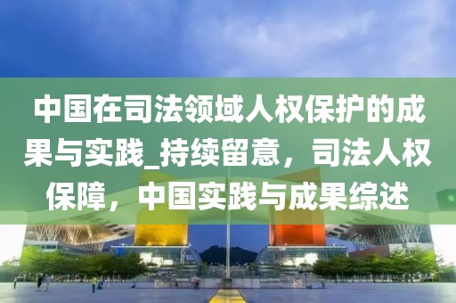 中國在司法領(lǐng)域人權(quán)保護的成果與實踐_持續(xù)留意，司法人權(quán)保障，中國實踐與成果綜述