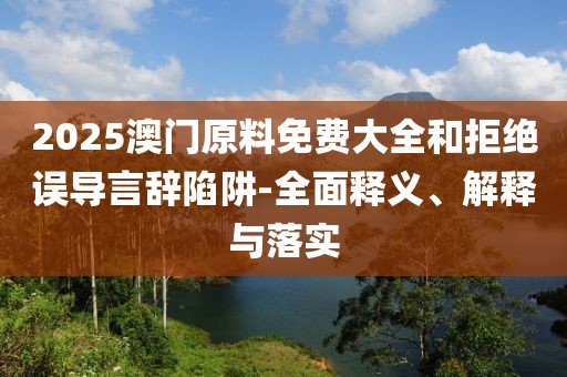 2025澳門原料免費(fèi)大全和拒絕誤導(dǎo)言辭陷阱-全面釋義、解釋與落實(shí)