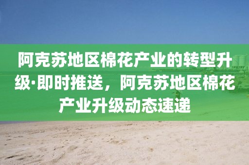 阿克蘇地區(qū)棉花產(chǎn)業(yè)的轉(zhuǎn)型升級·即時推送，阿克蘇地區(qū)棉花產(chǎn)業(yè)升級動態(tài)速遞