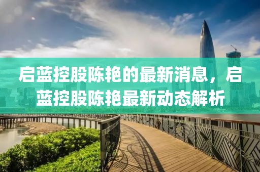 啟藍(lán)控股陳艷的最新消息，啟藍(lán)控股陳艷最新動(dòng)態(tài)解析