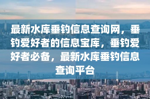 最新水庫垂釣信息查詢網(wǎng)，垂釣愛好者的信息寶庫，垂釣愛好者必備，最新水庫垂釣信息查詢平臺