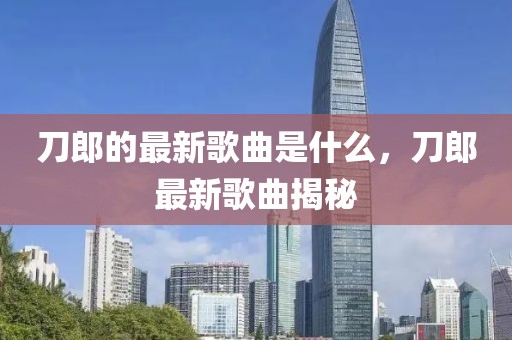 刀郎的最新歌曲是什么，刀郎最新歌曲揭秘