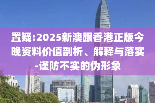 置疑:2025新澳跟香港正版今晚資料價值剖析、解釋與落實-謹防不實的偽形象