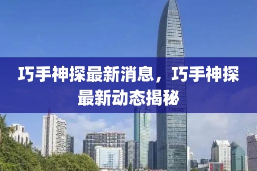 巧手神探最新消息，巧手神探最新動(dòng)態(tài)揭秘