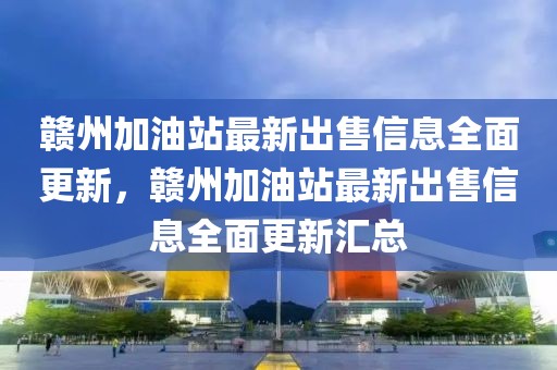 贛州加油站最新出售信息全面更新，贛州加油站最新出售信息全面更新匯總