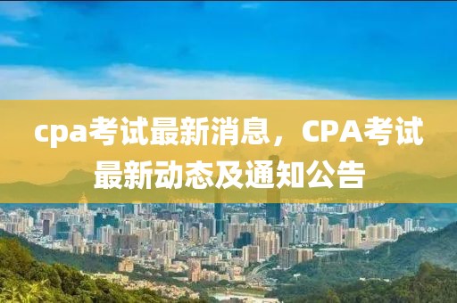 cpa考試最新消息，CPA考試最新動(dòng)態(tài)及通知公告