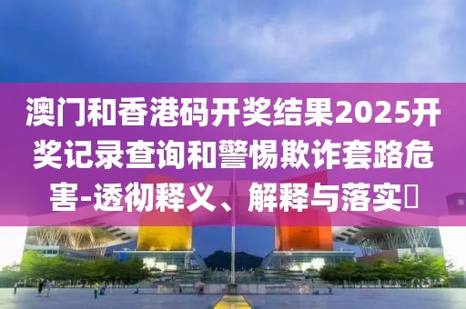 澳門和香港碼開獎(jiǎng)結(jié)果2025開獎(jiǎng)記錄查詢和警惕欺詐套路危害-透徹釋義、解釋與落實(shí)?