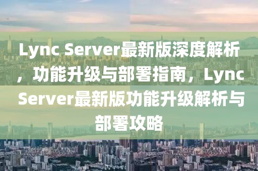 Lync Server最新版深度解析，功能升級與部署指南，Lync Server最新版功能升級解析與部署攻略