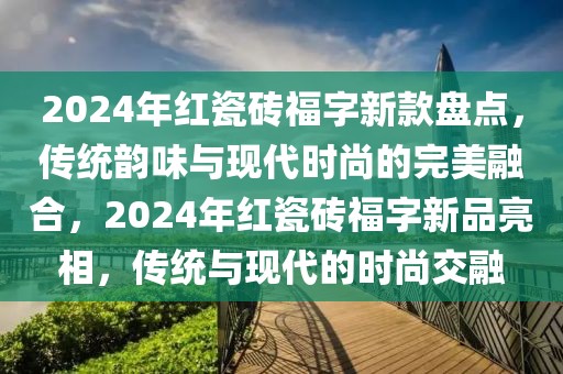 2024年紅瓷磚福字新款盤點，傳統(tǒng)韻味與現(xiàn)代時尚的完美融合，2024年紅瓷磚福字新品亮相，傳統(tǒng)與現(xiàn)代的時尚交融