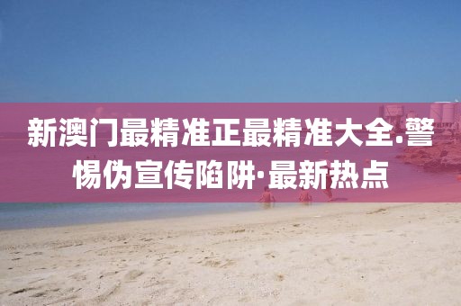 新澳門最精準(zhǔn)正最精準(zhǔn)大全.警惕偽宣傳陷阱·最新熱點