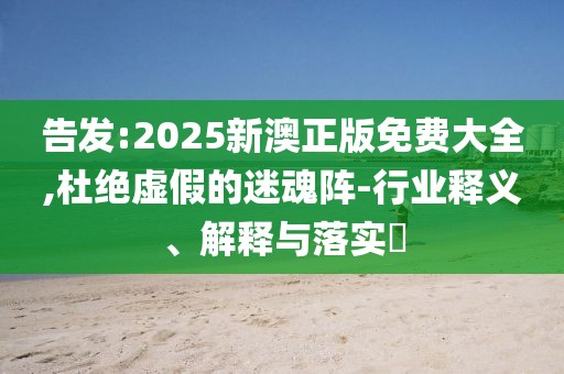 告發(fā):2025新澳正版免費大全,杜絕虛假的迷魂陣-行業(yè)釋義、解釋與落實?
