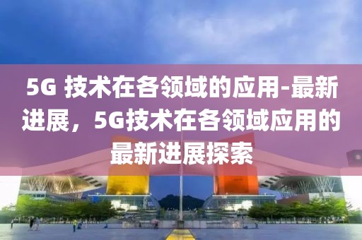5G 技術(shù)在各領(lǐng)域的應(yīng)用-最新進(jìn)展，5G技術(shù)在各領(lǐng)域應(yīng)用的最新進(jìn)展探索