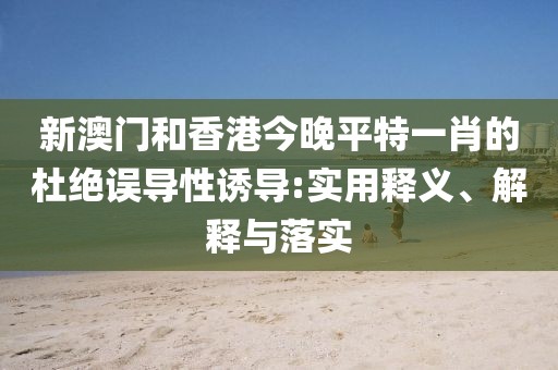 新澳門和香港今晚平特一肖的杜絕誤導(dǎo)性誘導(dǎo):實(shí)用釋義、解釋與落實(shí)